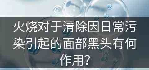 火烧对于清除因日常污染引起的面部黑头有何作用？